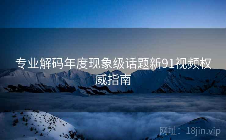 专业解码年度现象级话题新91视频权威指南