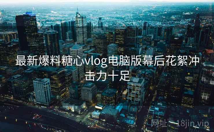 最新爆料糖心vlog电脑版幕后花絮冲击力十足
