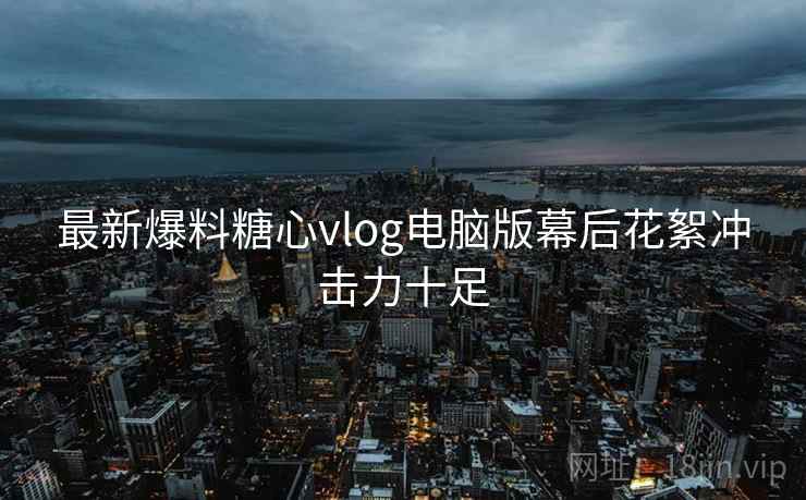最新爆料糖心vlog电脑版幕后花絮冲击力十足