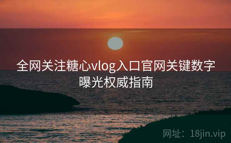 全网关注糖心vlog入口官网关键数字曝光权威指南  第2张