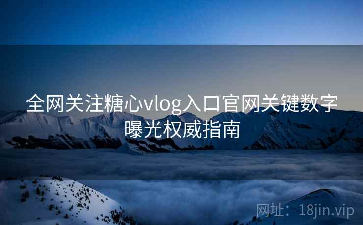 全网关注糖心vlog入口官网关键数字曝光权威指南  第1张