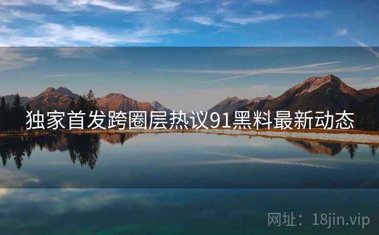 独家首发跨圈层热议91黑料最新动态  第1张
