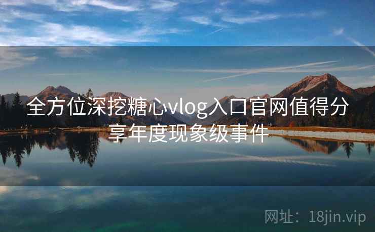 全方位深挖糖心vlog入口官网值得分享年度现象级事件  第2张