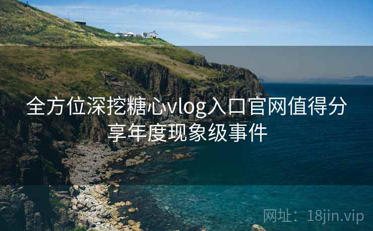 全方位深挖糖心vlog入口官网值得分享年度现象级事件  第1张