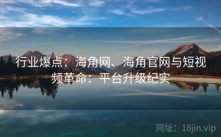 行业爆点：海角网、海角官网与短视频革命：平台升级纪实