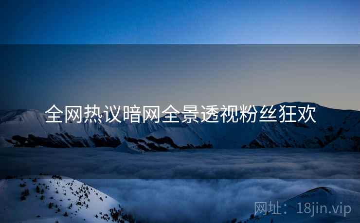 全网热议暗网全景透视粉丝狂欢