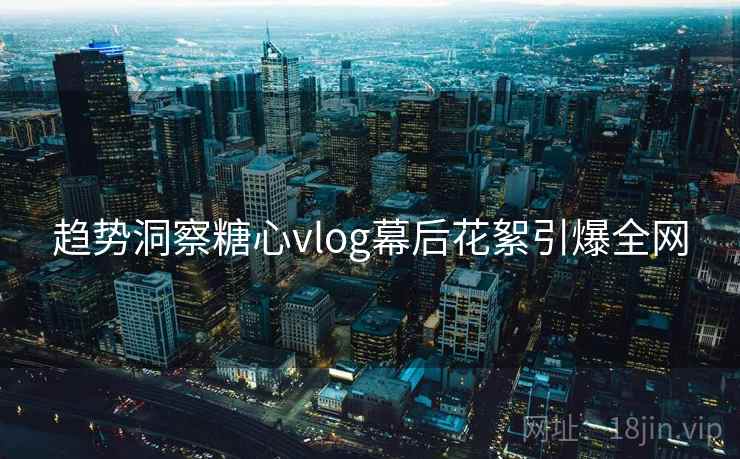 趋势洞察糖心vlog幕后花絮引爆全网