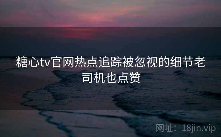 糖心tv官网热点追踪被忽视的细节老司机也点赞