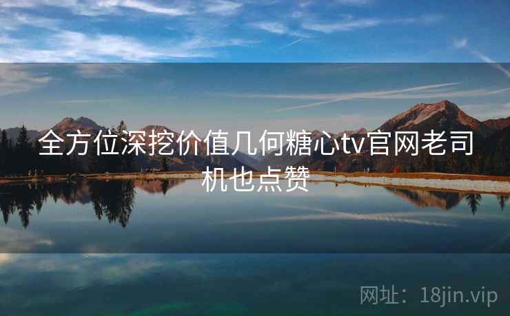全方位深挖价值几何糖心tv官网老司机也点赞