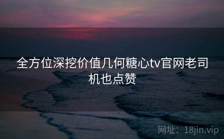 全方位深挖价值几何糖心tv官网老司机也点赞