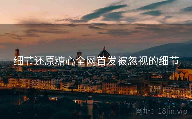 细节还原糖心全网首发被忽视的细节