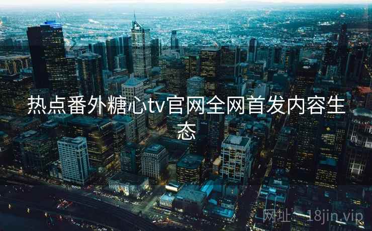 热点番外糖心tv官网全网首发内容生态