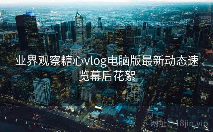 业界观察糖心vlog电脑版最新动态速览幕后花絮