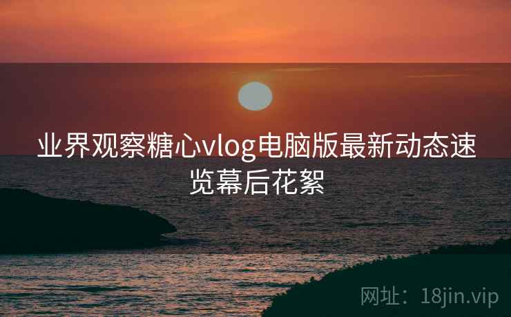 业界观察糖心vlog电脑版最新动态速览幕后花絮