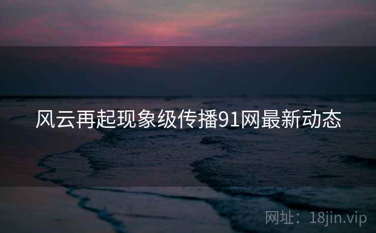 风云再起现象级传播91网最新动态