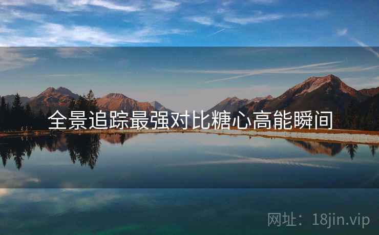 全景追踪最强对比糖心高能瞬间