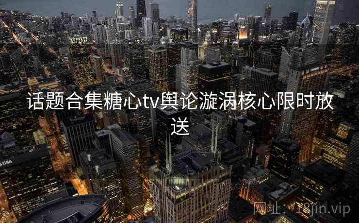 话题合集糖心tv舆论漩涡核心限时放送