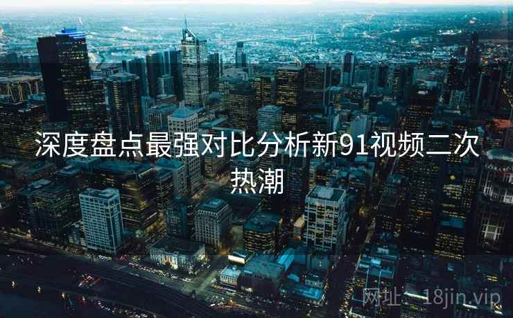 深度盘点最强对比分析新91视频二次热潮