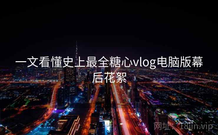 一文看懂史上最全糖心vlog电脑版幕后花絮