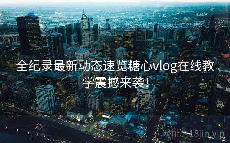 全纪录最新动态速览糖心vlog在线教学震撼来袭！  第1张