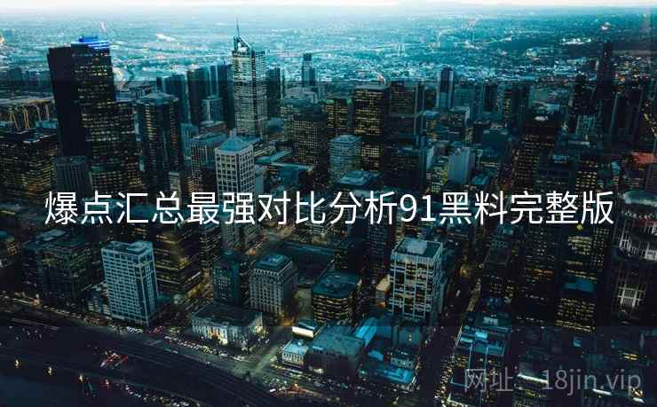 爆点汇总最强对比分析91黑料完整版  第1张
