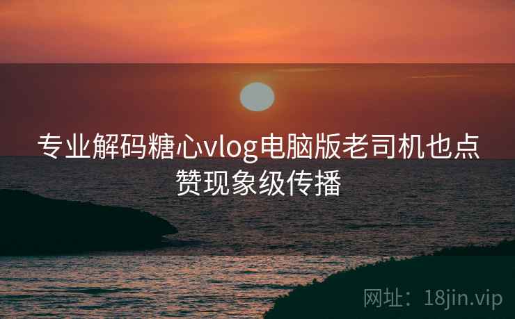 专业解码糖心vlog电脑版老司机也点赞现象级传播  第1张